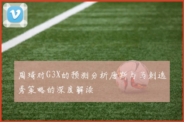 周琦对G3X的预测分析唐斯与马刺选秀策略的深度解读