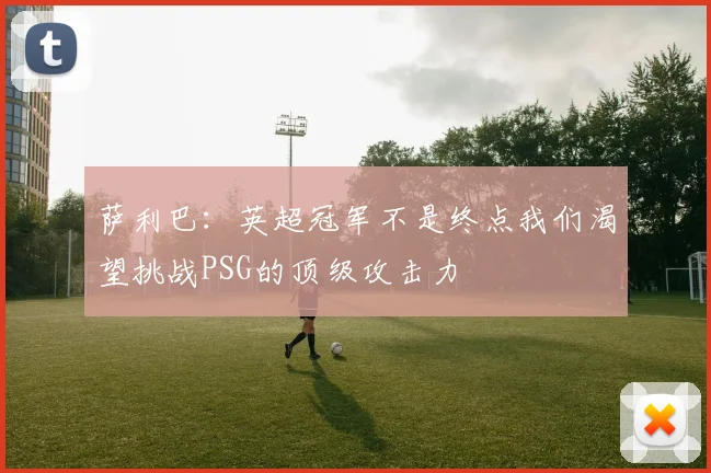 萨利巴：英超冠军不是终点我们渴望挑战PSG的顶级攻击力