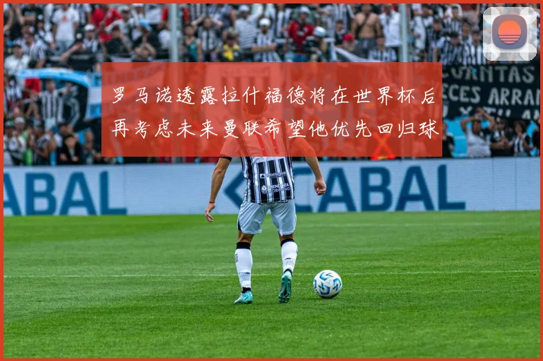 罗马诺透露拉什福德将在世界杯后再考虑未来曼联希望他优先回归球队