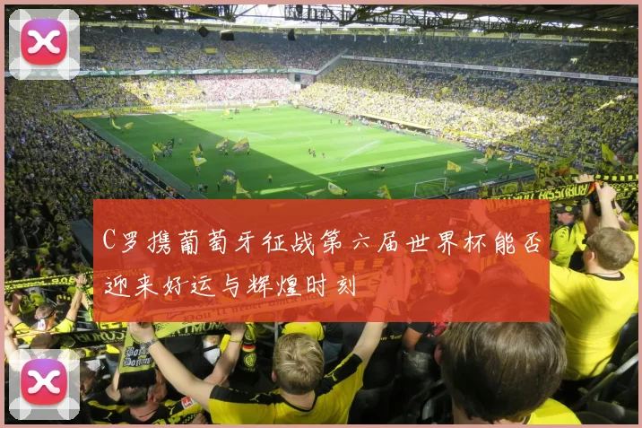 C罗携葡萄牙征战第六届世界杯能否迎来好运与辉煌时刻