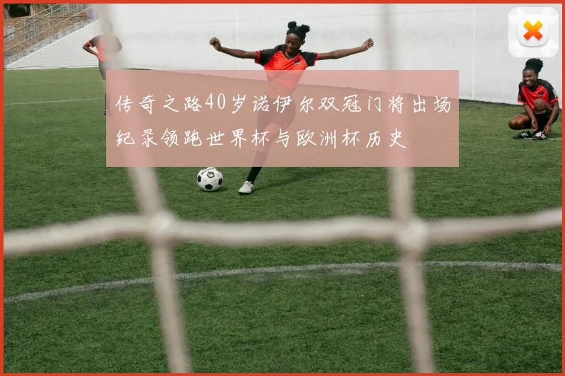 传奇之路40岁诺伊尔双冠门将出场纪录领跑世界杯与欧洲杯历史
