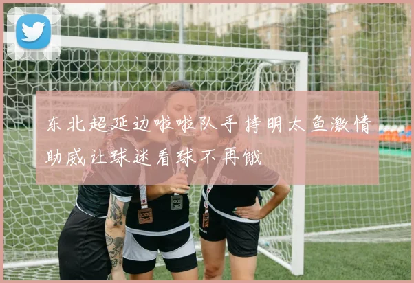 东北超延边啦啦队手持明太鱼激情助威让球迷看球不再饿