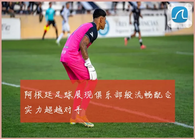 阿根廷足球展现俱乐部般流畅配合实力超越对手