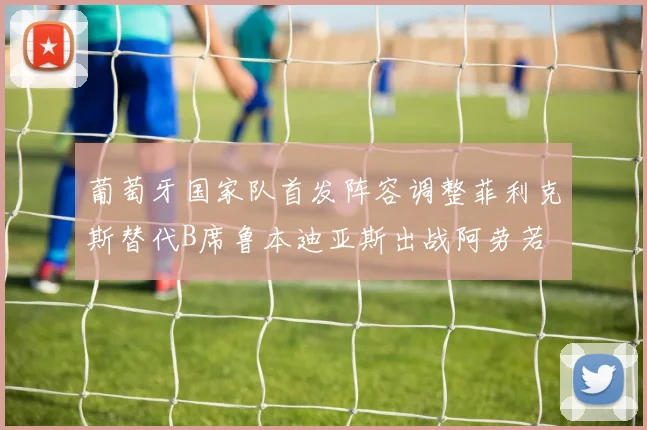 葡萄牙国家队首发阵容调整菲利克斯替代B席鲁本迪亚斯出战阿劳若