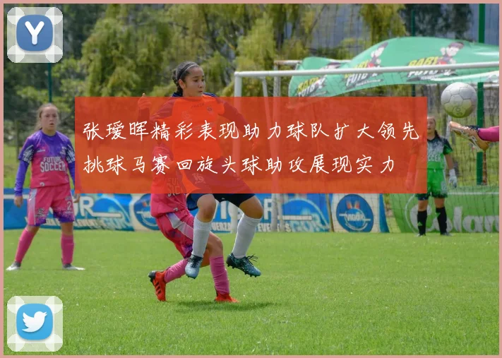 张瑷晖精彩表现助力球队扩大领先挑球马赛回旋头球助攻展现实力