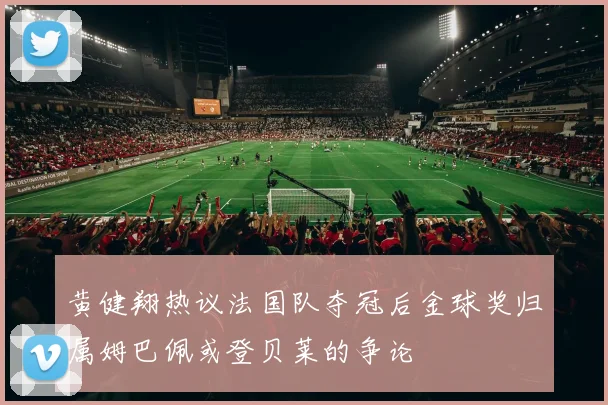 黄健翔热议法国队夺冠后金球奖归属姆巴佩或登贝莱的争论