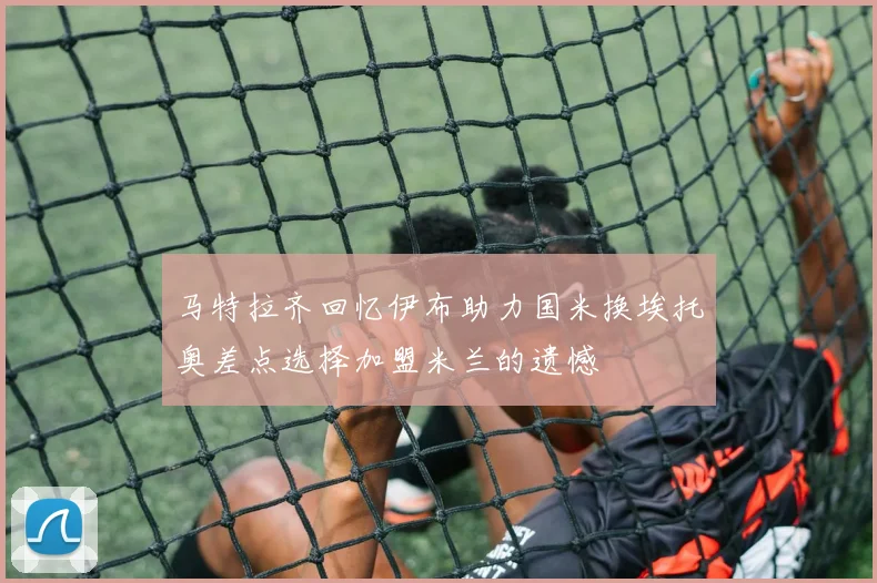 马特拉齐回忆伊布助力国米换埃托奥差点选择加盟米兰的遗憾
