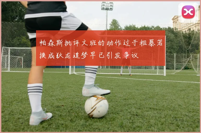 帕森斯批评文班的动作过于粗暴若换成狄龙追梦早已引发争议