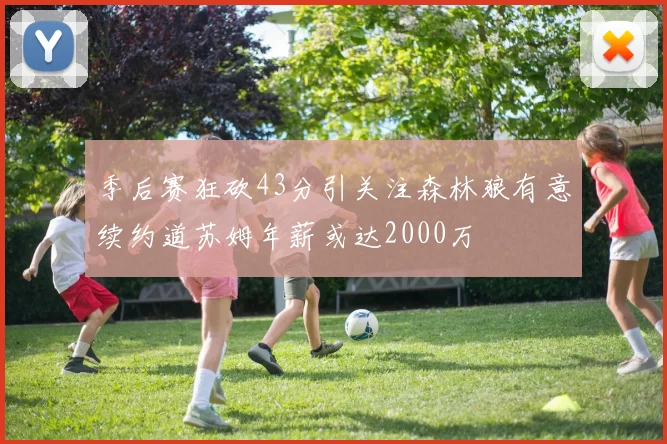 季后赛狂砍43分引关注森林狼有意续约道苏姆年薪或达2000万