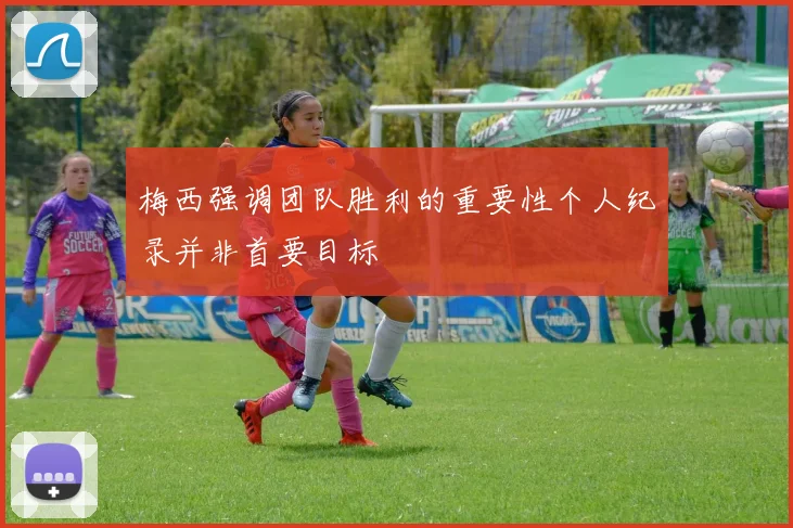 梅西强调团队胜利的重要性个人纪录并非首要目标