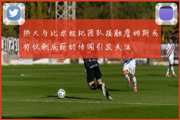 热火与比尔经纪团队接触詹姆斯或将仅剩底薪的传闻引发关注