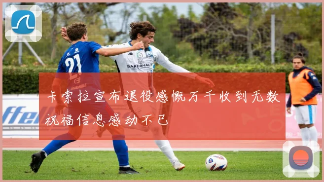 卡索拉宣布退役感慨万千收到无数祝福信息感动不已