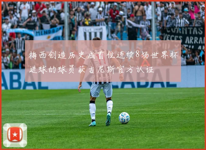 梅西创造历史成首位连续8场世界杯进球的球员获吉尼斯官方认证