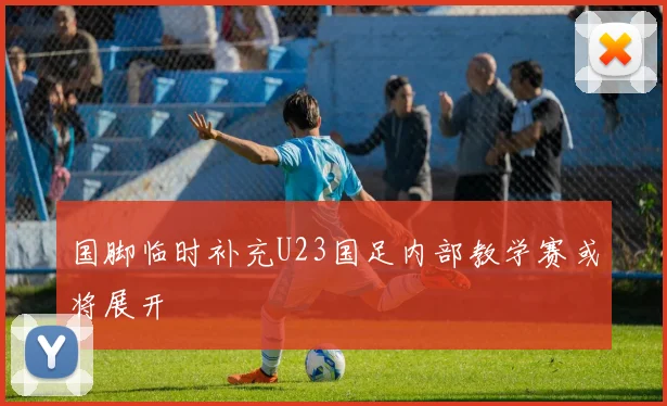 国脚临时补充U23国足内部教学赛或将展开
